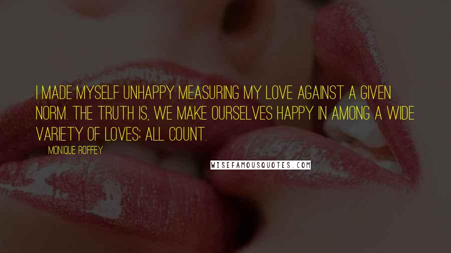 Monique Roffey Quotes: I made myself unhappy measuring my love against a given norm. The truth is, we make ourselves happy in among a wide variety of loves; all count.