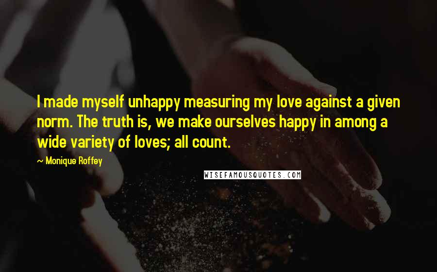 Monique Roffey Quotes: I made myself unhappy measuring my love against a given norm. The truth is, we make ourselves happy in among a wide variety of loves; all count.