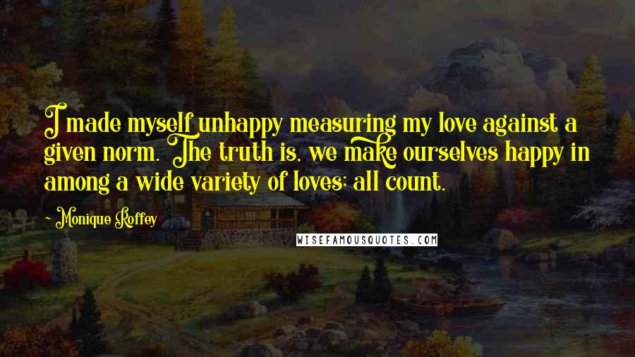 Monique Roffey Quotes: I made myself unhappy measuring my love against a given norm. The truth is, we make ourselves happy in among a wide variety of loves; all count.