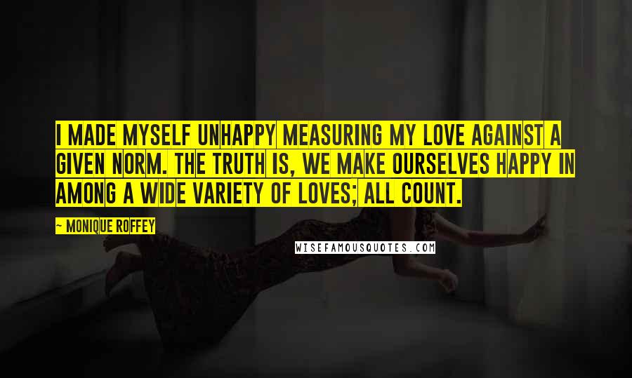 Monique Roffey Quotes: I made myself unhappy measuring my love against a given norm. The truth is, we make ourselves happy in among a wide variety of loves; all count.