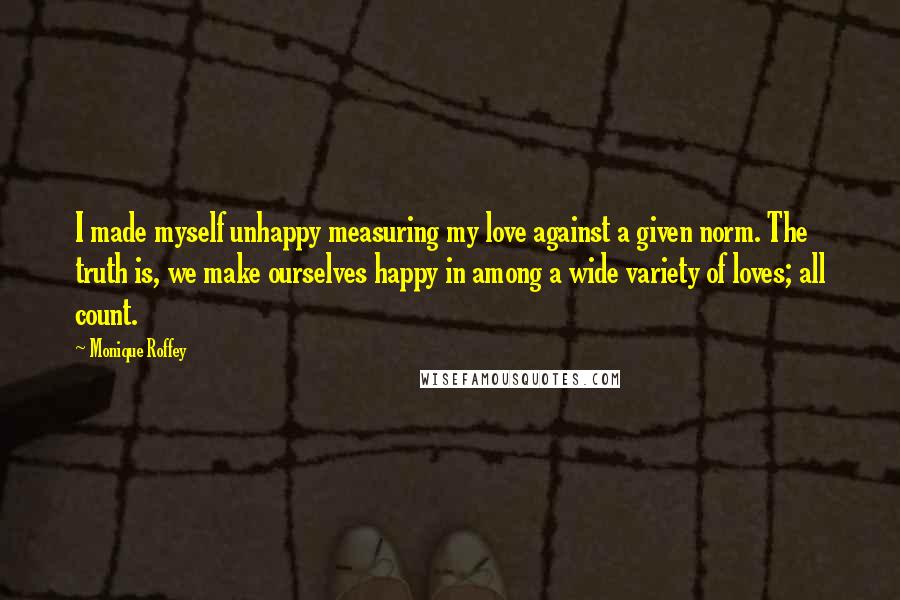 Monique Roffey Quotes: I made myself unhappy measuring my love against a given norm. The truth is, we make ourselves happy in among a wide variety of loves; all count.