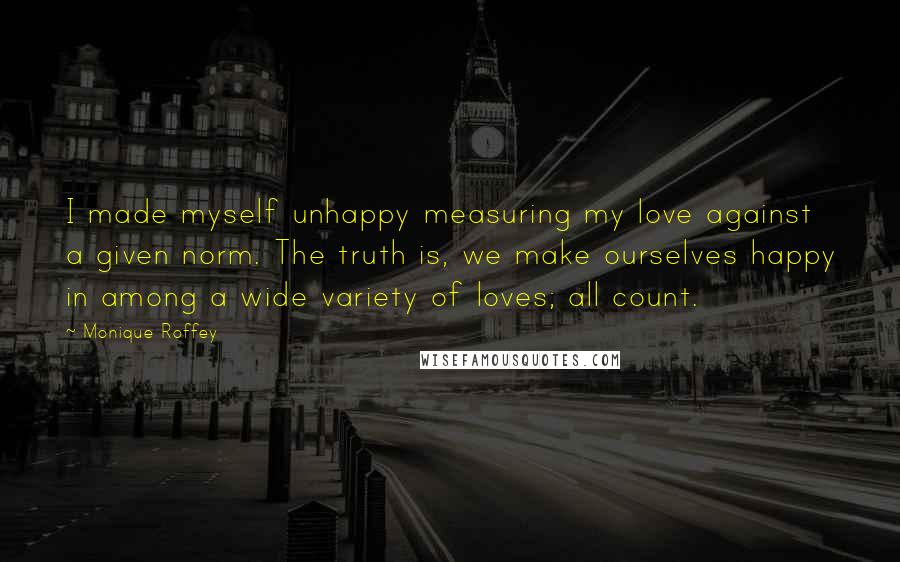 Monique Roffey Quotes: I made myself unhappy measuring my love against a given norm. The truth is, we make ourselves happy in among a wide variety of loves; all count.