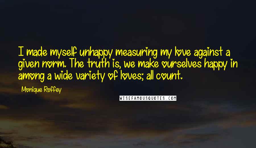 Monique Roffey Quotes: I made myself unhappy measuring my love against a given norm. The truth is, we make ourselves happy in among a wide variety of loves; all count.