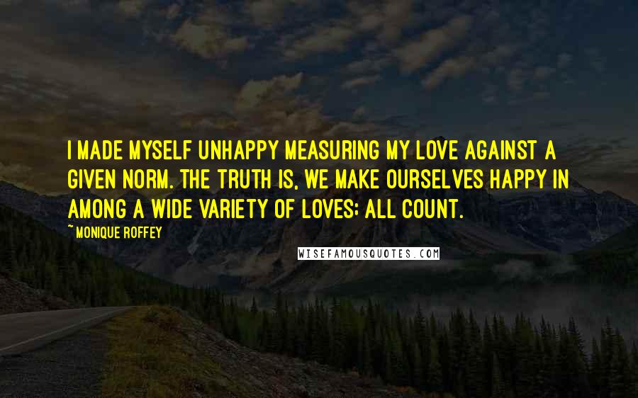 Monique Roffey Quotes: I made myself unhappy measuring my love against a given norm. The truth is, we make ourselves happy in among a wide variety of loves; all count.