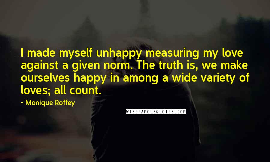 Monique Roffey Quotes: I made myself unhappy measuring my love against a given norm. The truth is, we make ourselves happy in among a wide variety of loves; all count.