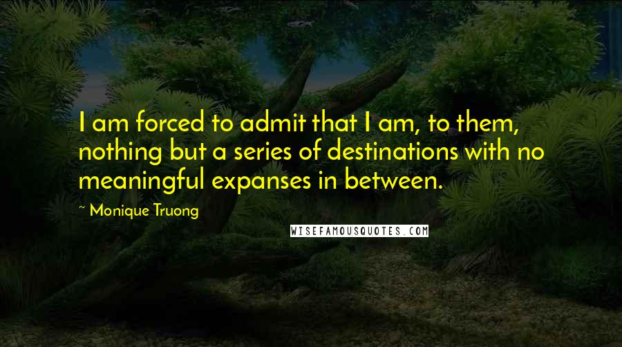 Monique Truong Quotes: I am forced to admit that I am, to them, nothing but a series of destinations with no meaningful expanses in between.