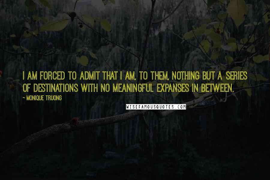 Monique Truong Quotes: I am forced to admit that I am, to them, nothing but a series of destinations with no meaningful expanses in between.