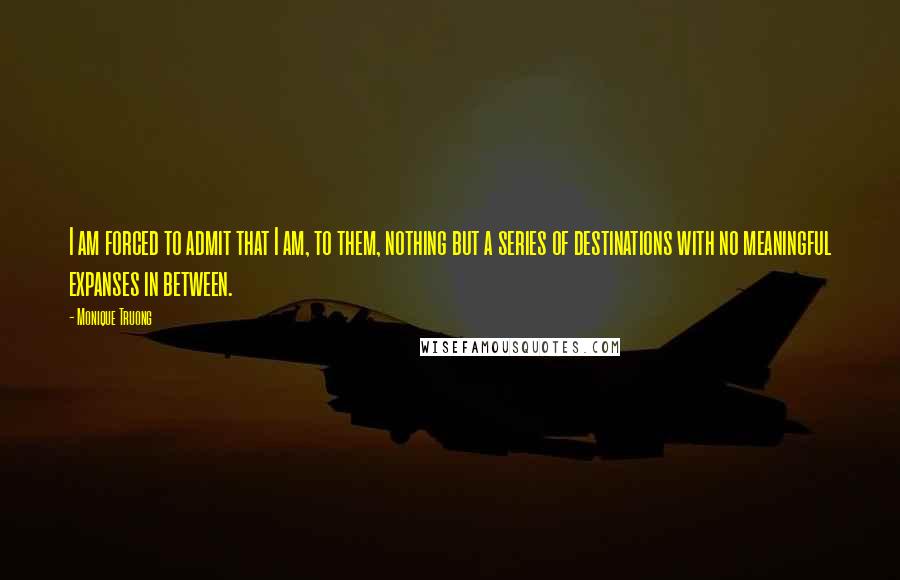 Monique Truong Quotes: I am forced to admit that I am, to them, nothing but a series of destinations with no meaningful expanses in between.