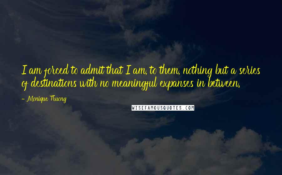 Monique Truong Quotes: I am forced to admit that I am, to them, nothing but a series of destinations with no meaningful expanses in between.