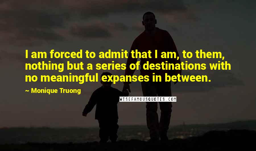 Monique Truong Quotes: I am forced to admit that I am, to them, nothing but a series of destinations with no meaningful expanses in between.