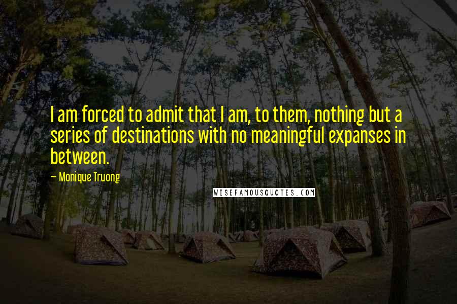 Monique Truong Quotes: I am forced to admit that I am, to them, nothing but a series of destinations with no meaningful expanses in between.