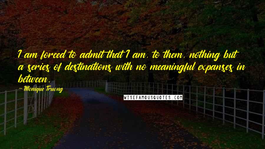 Monique Truong Quotes: I am forced to admit that I am, to them, nothing but a series of destinations with no meaningful expanses in between.