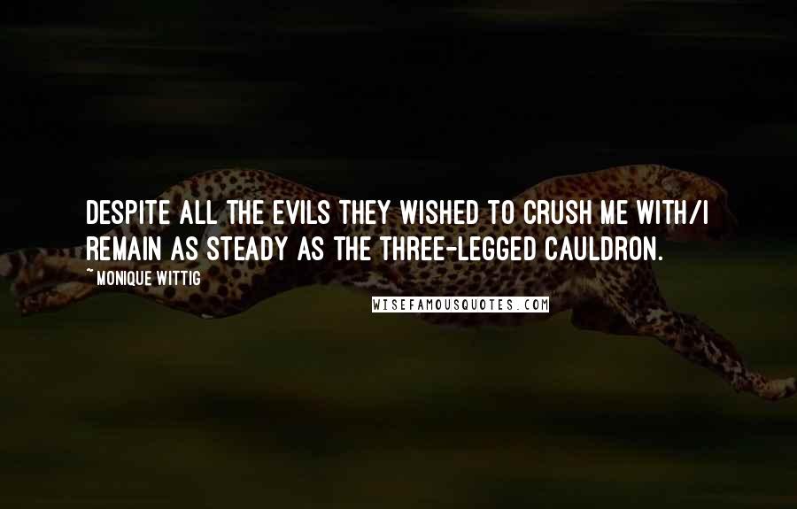 Monique Wittig Quotes: Despite all the evils they wished to crush me with/I remain as steady as the three-legged cauldron.