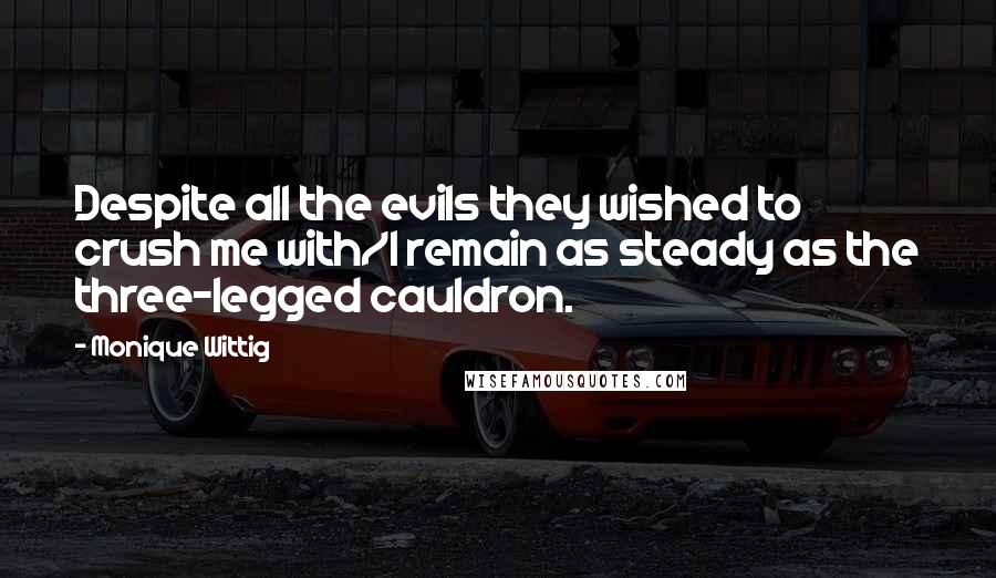 Monique Wittig Quotes: Despite all the evils they wished to crush me with/I remain as steady as the three-legged cauldron.