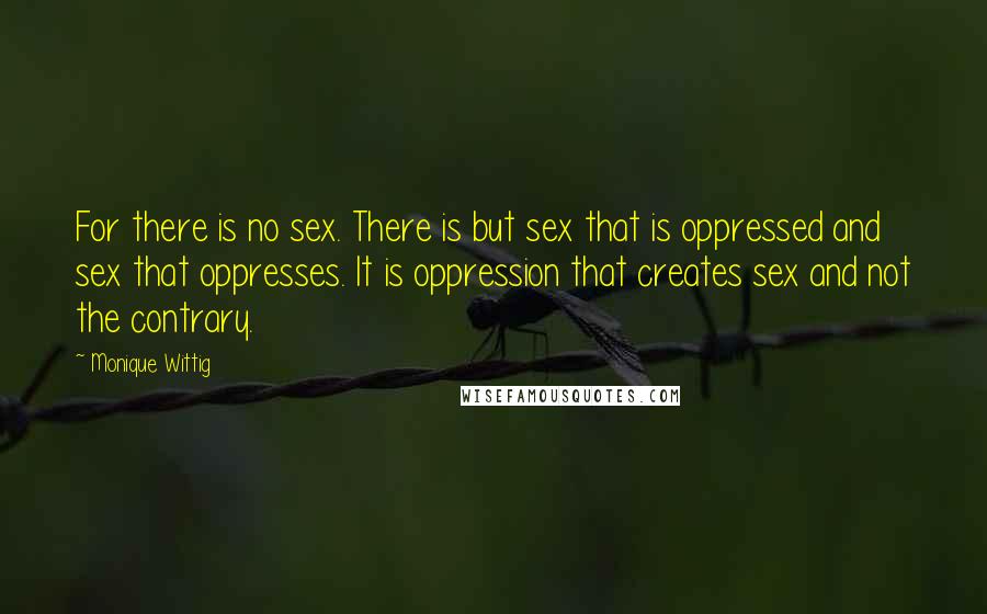 Monique Wittig Quotes: For there is no sex. There is but sex that is oppressed and sex that oppresses. It is oppression that creates sex and not the contrary.