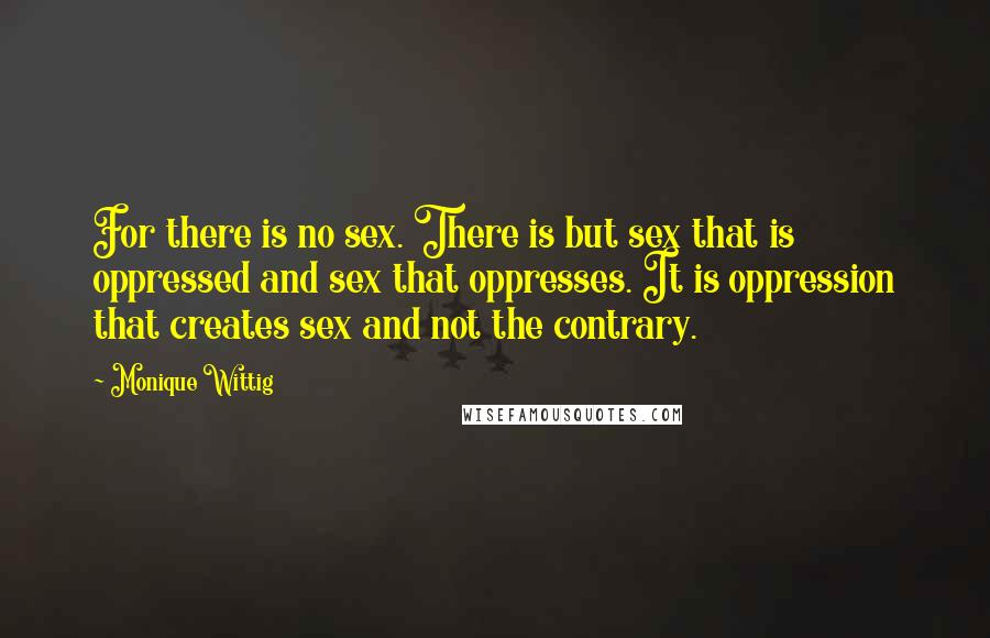 Monique Wittig Quotes: For there is no sex. There is but sex that is oppressed and sex that oppresses. It is oppression that creates sex and not the contrary.