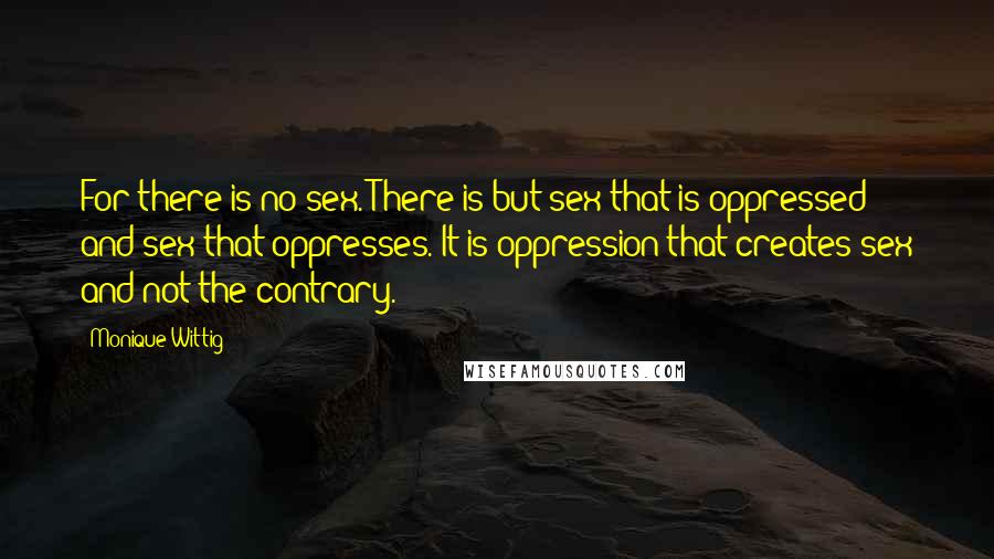 Monique Wittig Quotes: For there is no sex. There is but sex that is oppressed and sex that oppresses. It is oppression that creates sex and not the contrary.