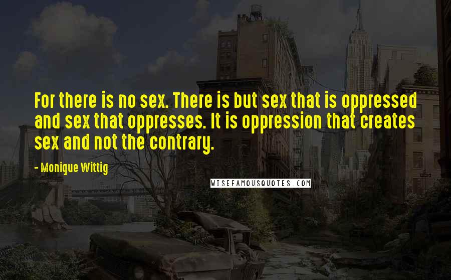 Monique Wittig Quotes: For there is no sex. There is but sex that is oppressed and sex that oppresses. It is oppression that creates sex and not the contrary.