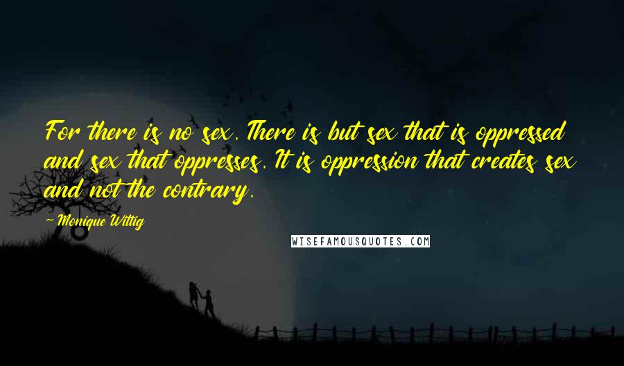 Monique Wittig Quotes: For there is no sex. There is but sex that is oppressed and sex that oppresses. It is oppression that creates sex and not the contrary.