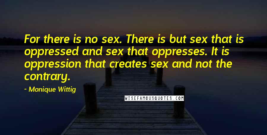 Monique Wittig Quotes: For there is no sex. There is but sex that is oppressed and sex that oppresses. It is oppression that creates sex and not the contrary.