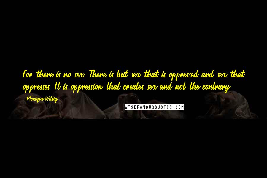 Monique Wittig Quotes: For there is no sex. There is but sex that is oppressed and sex that oppresses. It is oppression that creates sex and not the contrary.