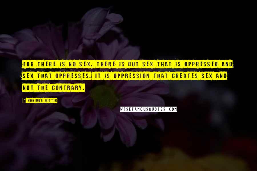 Monique Wittig Quotes: For there is no sex. There is but sex that is oppressed and sex that oppresses. It is oppression that creates sex and not the contrary.