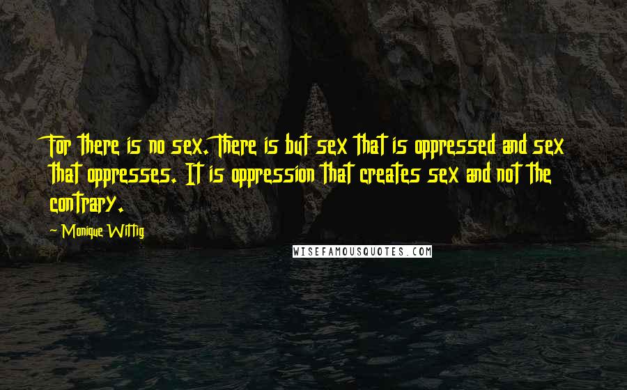 Monique Wittig Quotes: For there is no sex. There is but sex that is oppressed and sex that oppresses. It is oppression that creates sex and not the contrary.