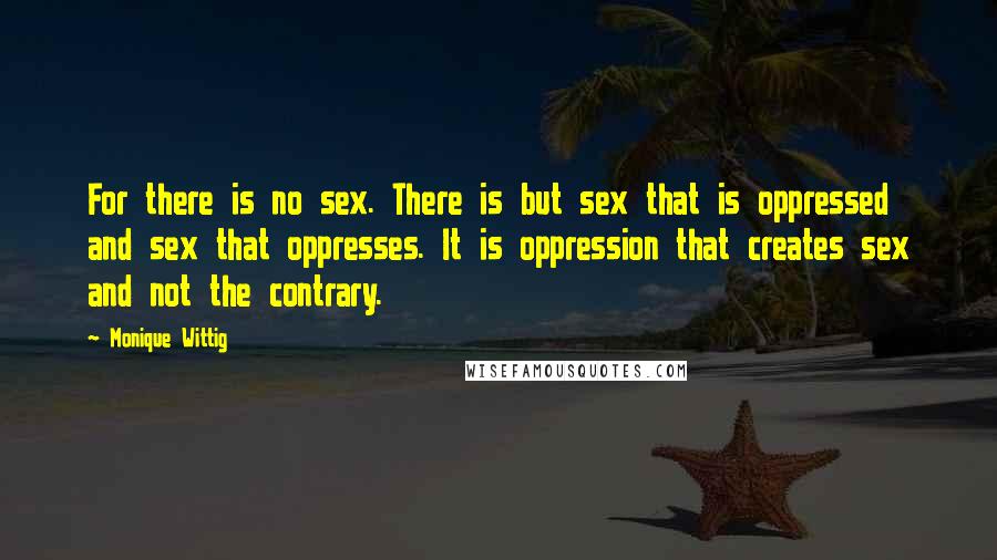 Monique Wittig Quotes: For there is no sex. There is but sex that is oppressed and sex that oppresses. It is oppression that creates sex and not the contrary.