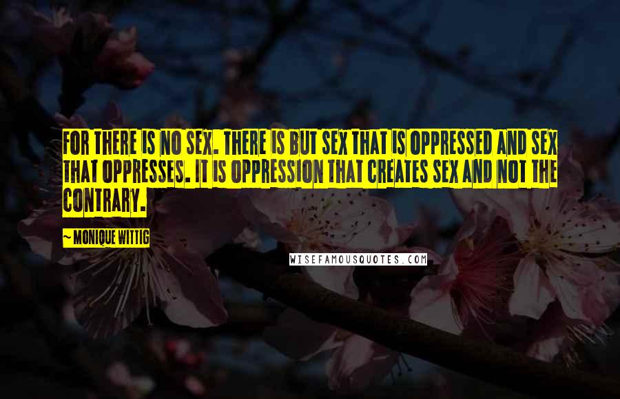 Monique Wittig Quotes: For there is no sex. There is but sex that is oppressed and sex that oppresses. It is oppression that creates sex and not the contrary.