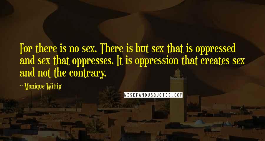 Monique Wittig Quotes: For there is no sex. There is but sex that is oppressed and sex that oppresses. It is oppression that creates sex and not the contrary.