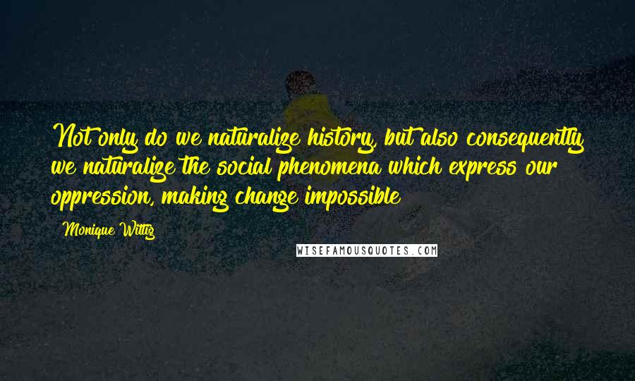 Monique Wittig Quotes: Not only do we naturalize history, but also consequently we naturalize the social phenomena which express our oppression, making change impossible