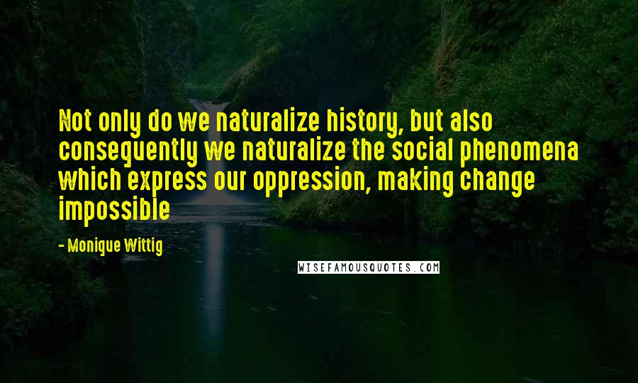 Monique Wittig Quotes: Not only do we naturalize history, but also consequently we naturalize the social phenomena which express our oppression, making change impossible