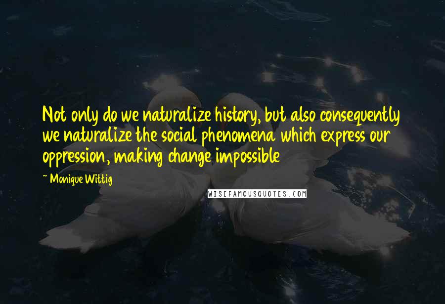 Monique Wittig Quotes: Not only do we naturalize history, but also consequently we naturalize the social phenomena which express our oppression, making change impossible