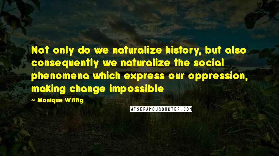 Monique Wittig Quotes: Not only do we naturalize history, but also consequently we naturalize the social phenomena which express our oppression, making change impossible