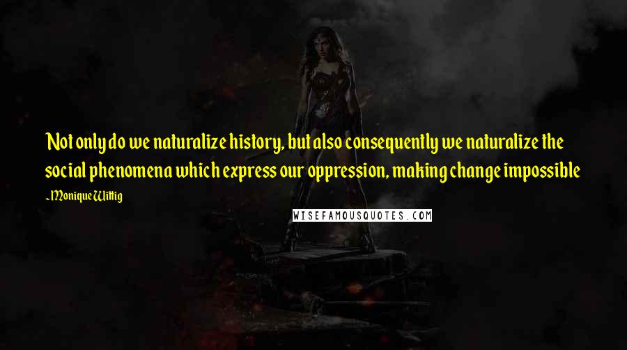 Monique Wittig Quotes: Not only do we naturalize history, but also consequently we naturalize the social phenomena which express our oppression, making change impossible