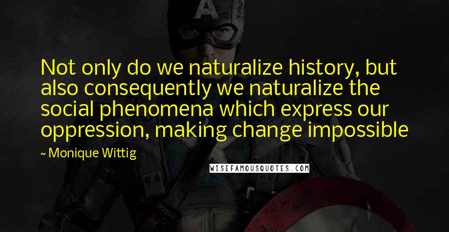 Monique Wittig Quotes: Not only do we naturalize history, but also consequently we naturalize the social phenomena which express our oppression, making change impossible