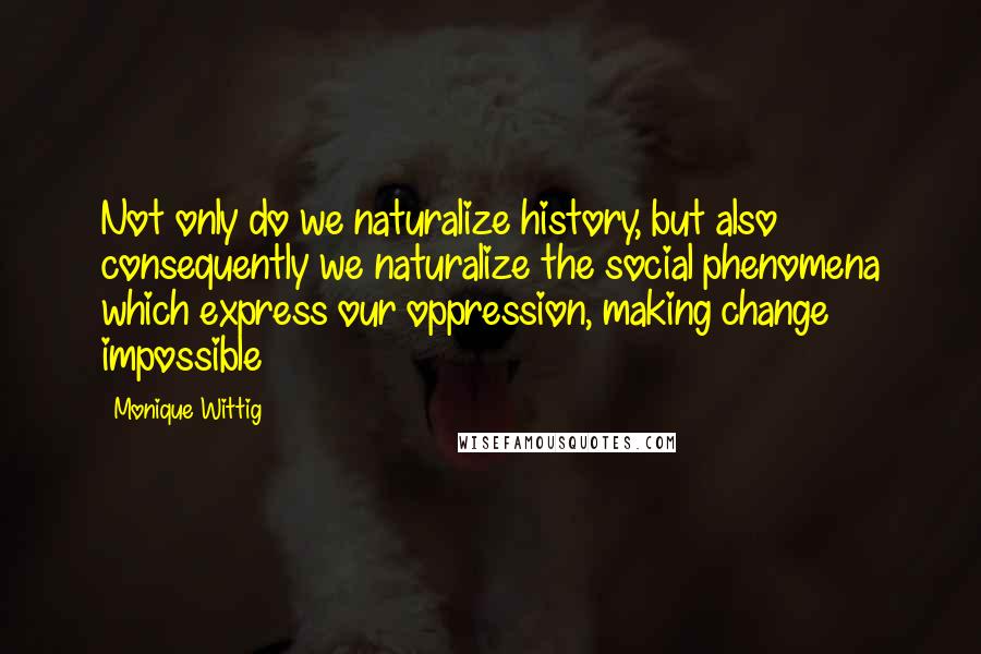 Monique Wittig Quotes: Not only do we naturalize history, but also consequently we naturalize the social phenomena which express our oppression, making change impossible