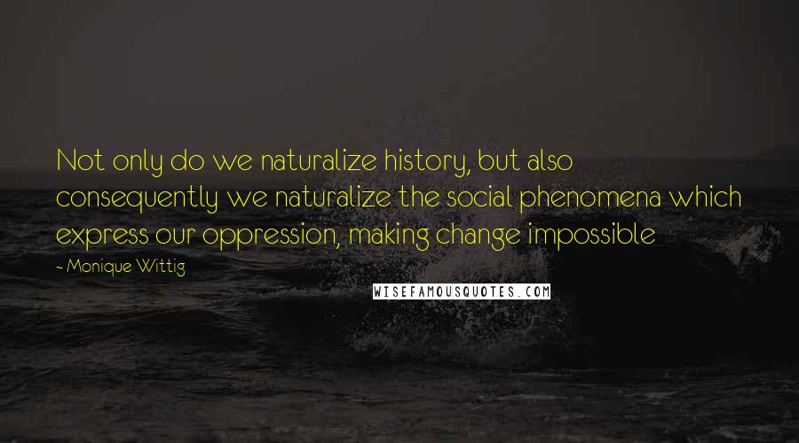 Monique Wittig Quotes: Not only do we naturalize history, but also consequently we naturalize the social phenomena which express our oppression, making change impossible