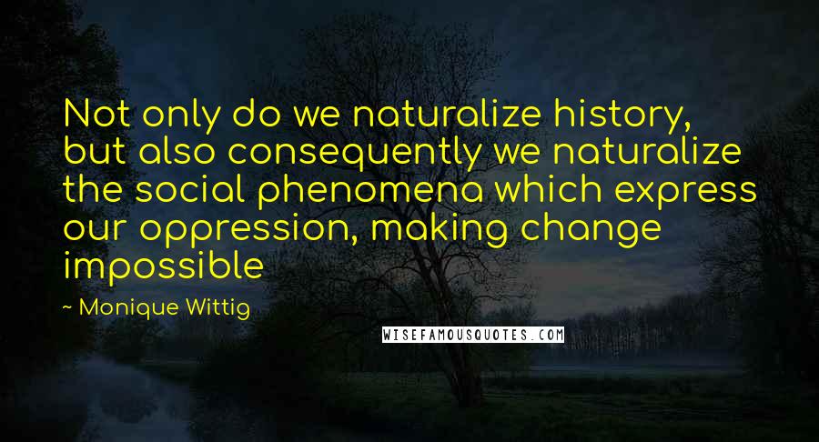 Monique Wittig Quotes: Not only do we naturalize history, but also consequently we naturalize the social phenomena which express our oppression, making change impossible