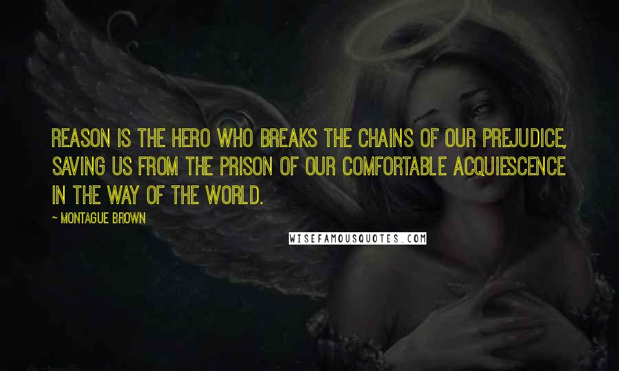 Montague Brown Quotes: Reason is the hero who breaks the chains of our prejudice, saving us from the prison of our comfortable acquiescence in the way of the world.