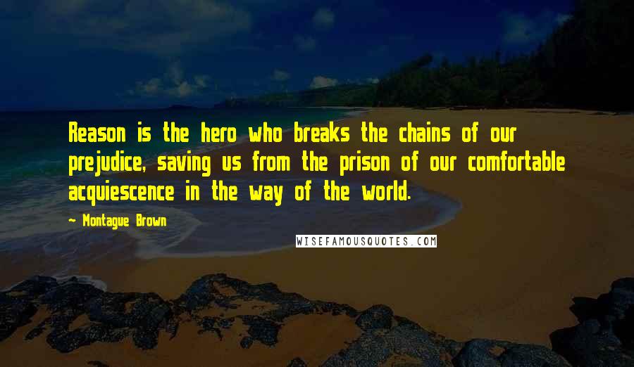 Montague Brown Quotes: Reason is the hero who breaks the chains of our prejudice, saving us from the prison of our comfortable acquiescence in the way of the world.