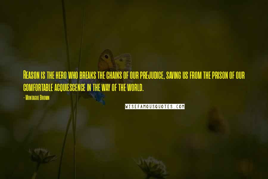 Montague Brown Quotes: Reason is the hero who breaks the chains of our prejudice, saving us from the prison of our comfortable acquiescence in the way of the world.