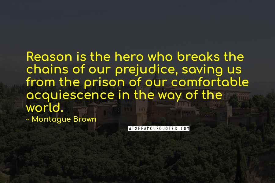 Montague Brown Quotes: Reason is the hero who breaks the chains of our prejudice, saving us from the prison of our comfortable acquiescence in the way of the world.