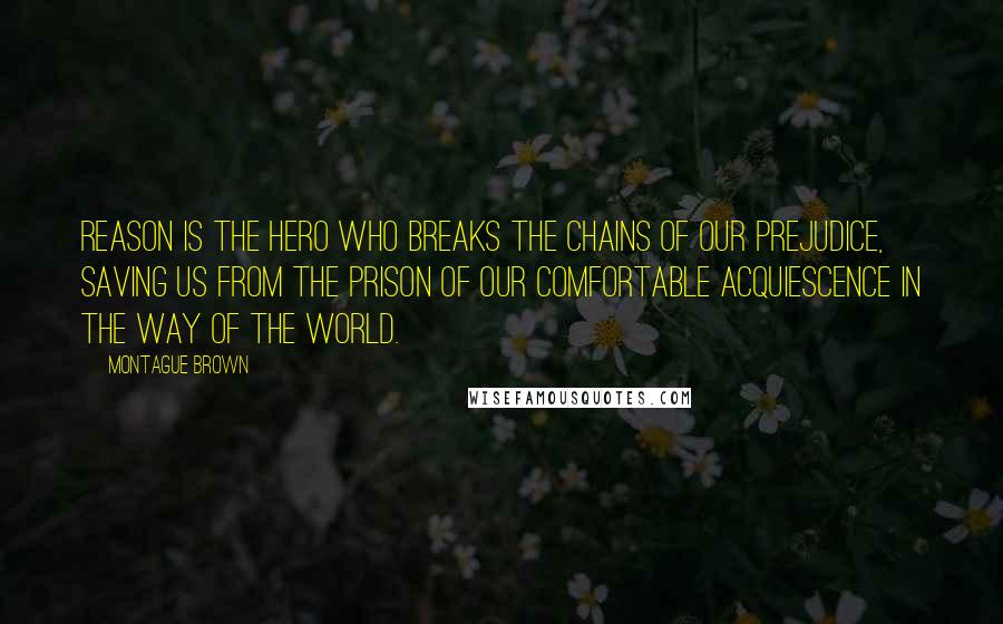 Montague Brown Quotes: Reason is the hero who breaks the chains of our prejudice, saving us from the prison of our comfortable acquiescence in the way of the world.