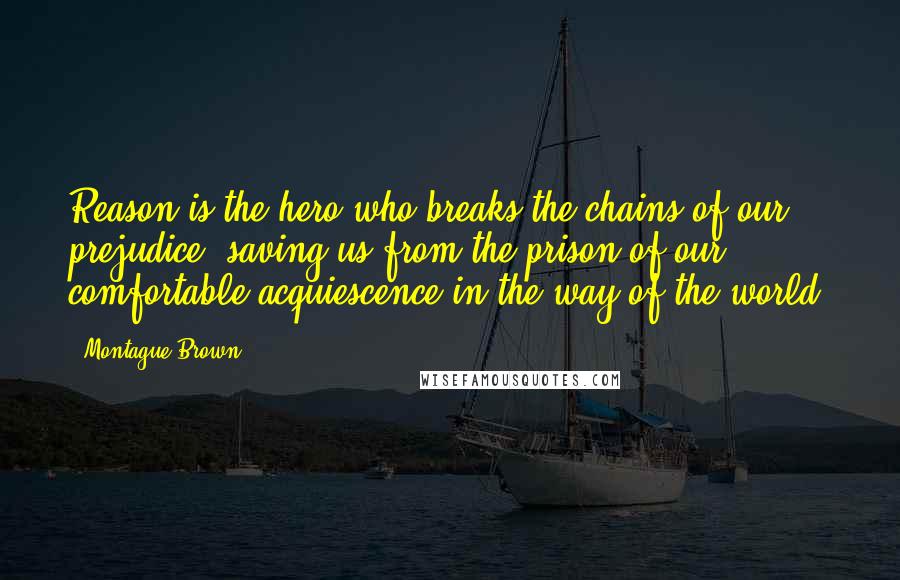 Montague Brown Quotes: Reason is the hero who breaks the chains of our prejudice, saving us from the prison of our comfortable acquiescence in the way of the world.