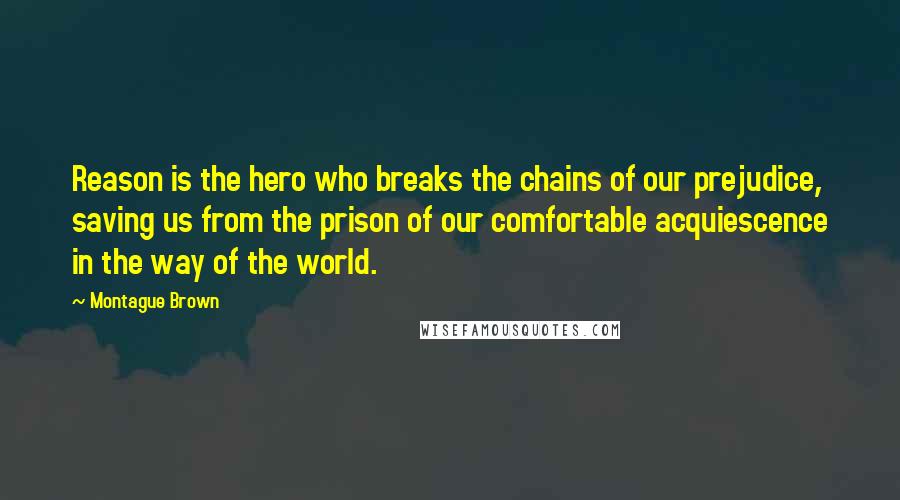 Montague Brown Quotes: Reason is the hero who breaks the chains of our prejudice, saving us from the prison of our comfortable acquiescence in the way of the world.