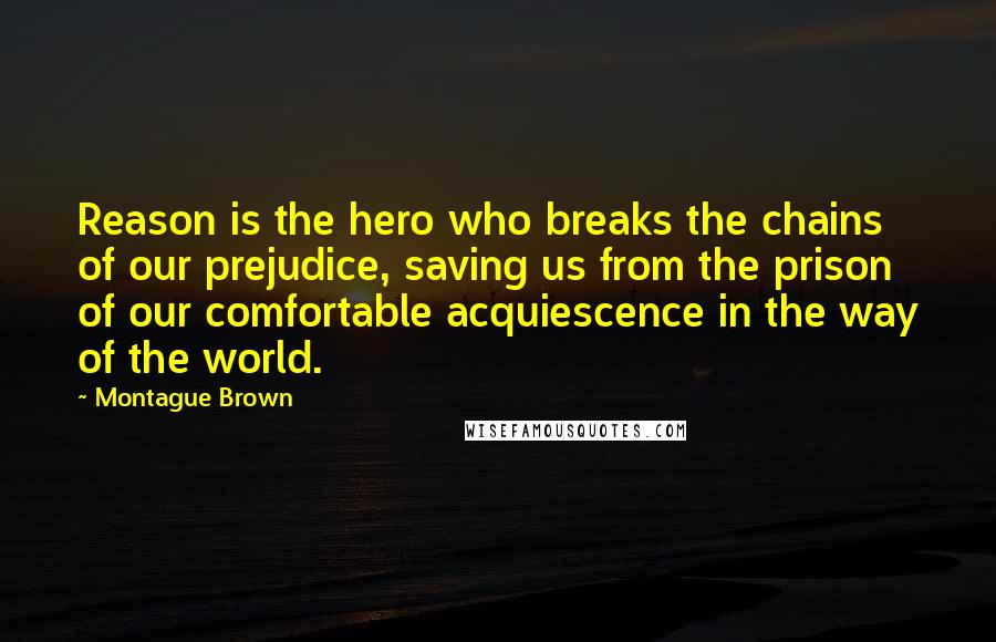 Montague Brown Quotes: Reason is the hero who breaks the chains of our prejudice, saving us from the prison of our comfortable acquiescence in the way of the world.