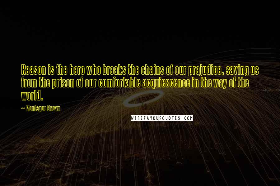 Montague Brown Quotes: Reason is the hero who breaks the chains of our prejudice, saving us from the prison of our comfortable acquiescence in the way of the world.