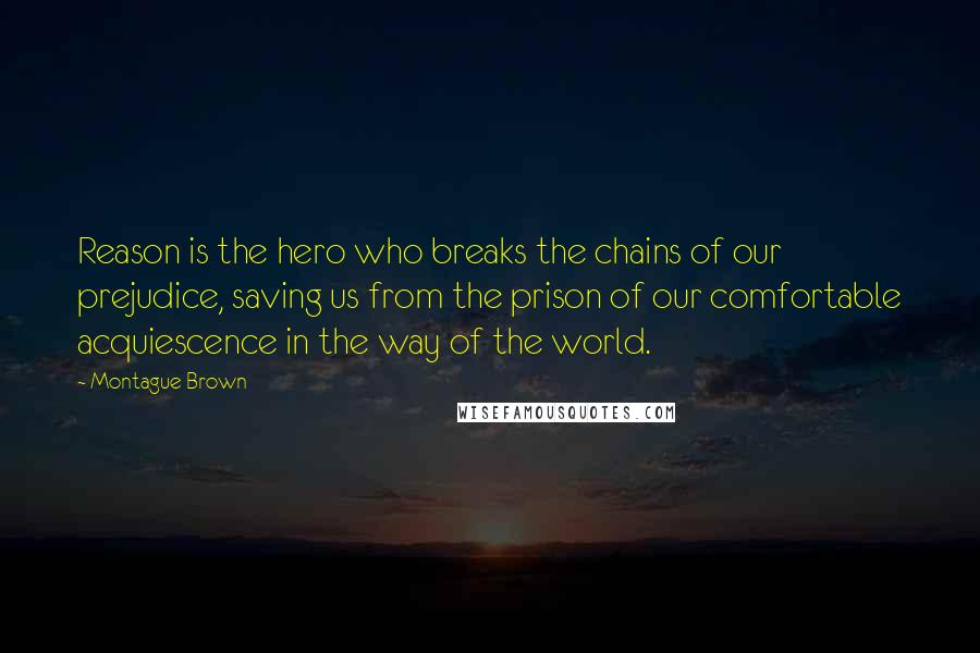 Montague Brown Quotes: Reason is the hero who breaks the chains of our prejudice, saving us from the prison of our comfortable acquiescence in the way of the world.