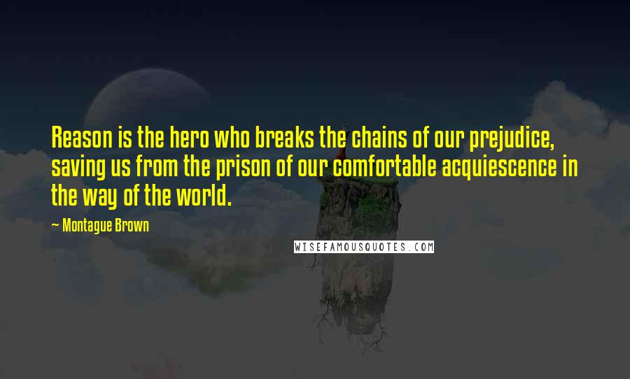 Montague Brown Quotes: Reason is the hero who breaks the chains of our prejudice, saving us from the prison of our comfortable acquiescence in the way of the world.